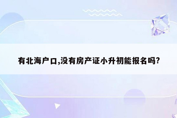 有北海户口,没有房产证小升初能报名吗?