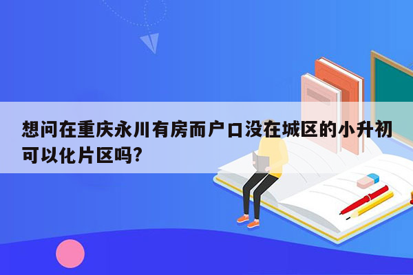 想问在重庆永川有房而户口没在城区的小升初可以化片区吗?