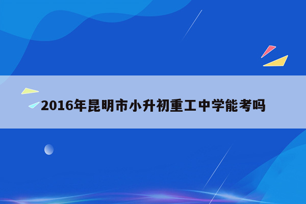 2016年昆明市小升初重工中学能考吗