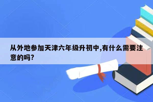 从外地参加天津六年级升初中,有什么需要注意的吗?