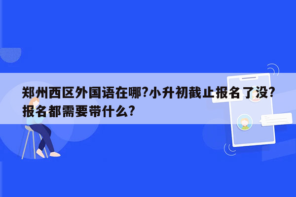 郑州西区外国语在哪?小升初截止报名了没?报名都需要带什么?