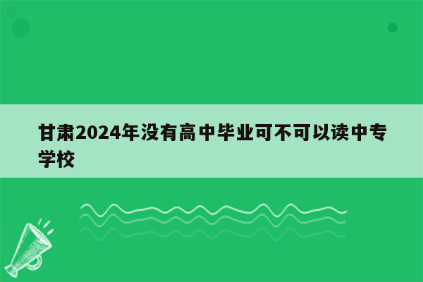 甘肃2024年没有高中毕业可不可以读中专学校