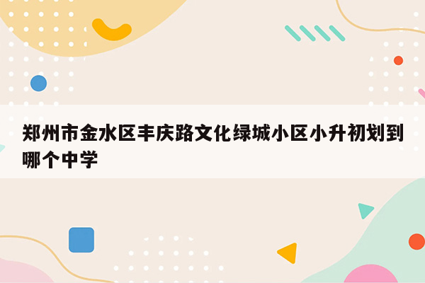 郑州市金水区丰庆路文化绿城小区小升初划到哪个中学