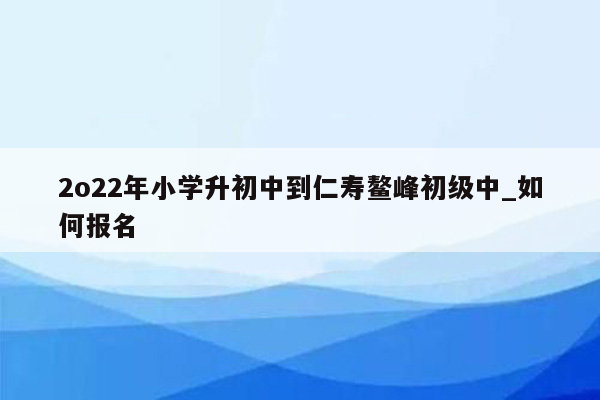 2o22年小学升初中到仁寿鳌峰初级中_如何报名