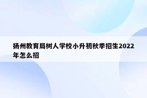 扬州教育局树人学校小升初秋季招生2022年怎么招