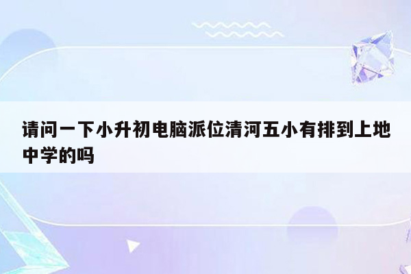 请问一下小升初电脑派位清河五小有排到上地中学的吗