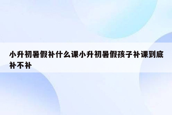 小升初暑假补什么课小升初暑假孩子补课到底补不补