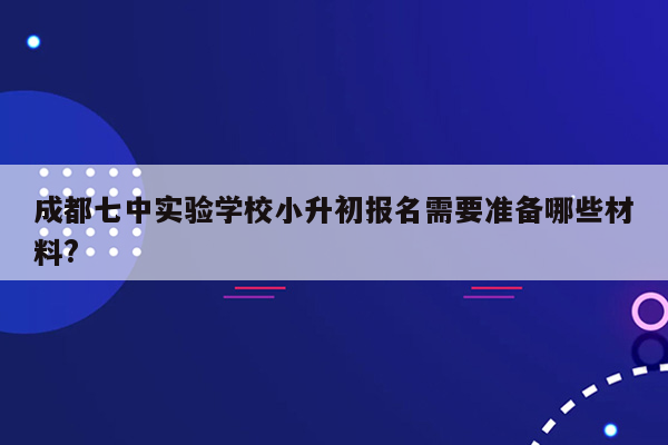 成都七中实验学校小升初报名需要准备哪些材料?