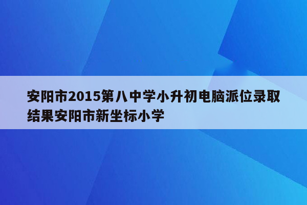 安阳市2015第八中学小升初电脑派位录取结果安阳市新坐标小学