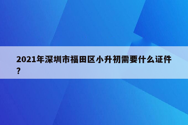 2021年深圳市福田区小升初需要什么证件?