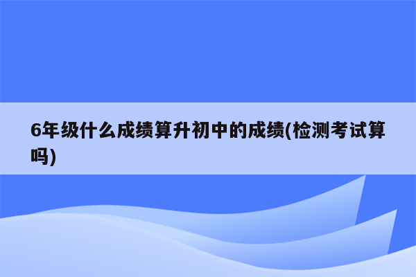 6年级什么成绩算升初中的成绩(检测考试算吗)