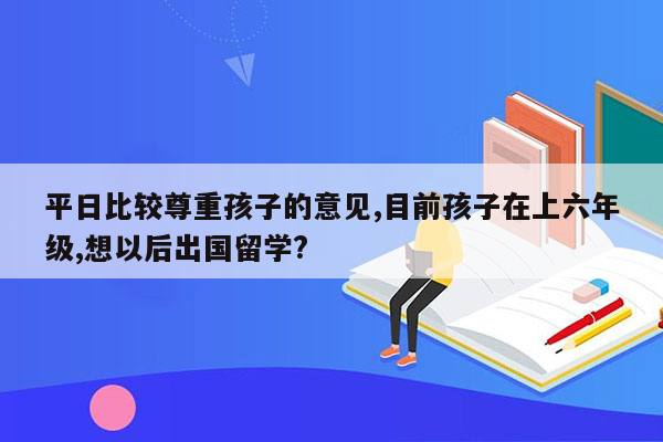 平日比较尊重孩子的意见,目前孩子在上六年级,想以后出国留学?