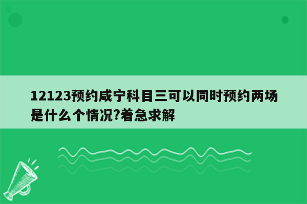 12123预约咸宁科目三可以同时预约两场是什么个情况?着急求解