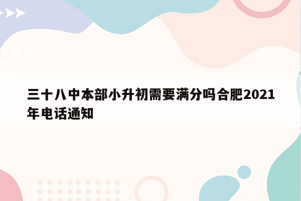 三十八中本部小升初需要满分吗合肥2021年电话通知