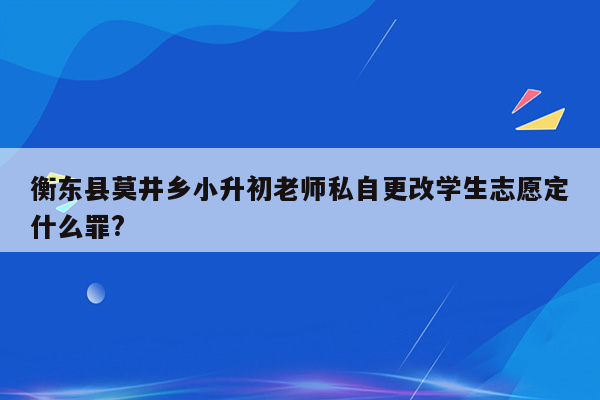 衡东县莫井乡小升初老师私自更改学生志愿定什么罪?