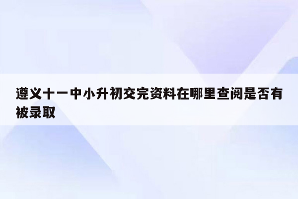 遵义十一中小升初交完资料在哪里查阅是否有被录取