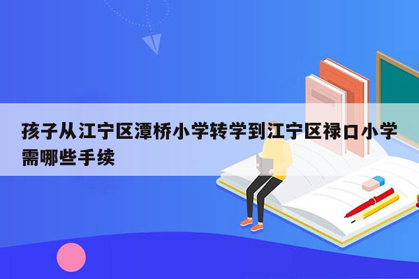 孩子从江宁区潭桥小学转学到江宁区禄口小学需哪些手续