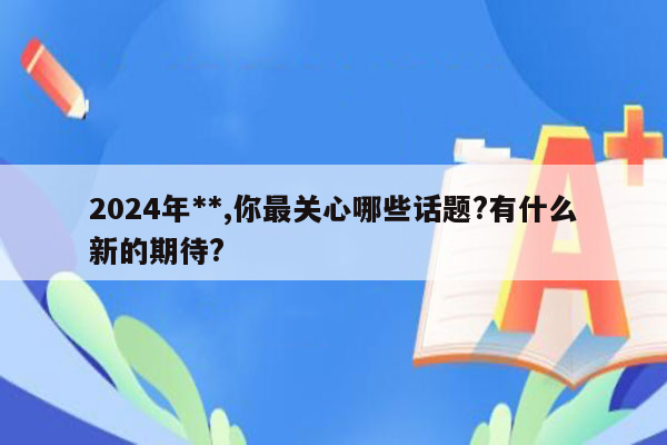 2024年**,你最关心哪些话题?有什么新的期待?