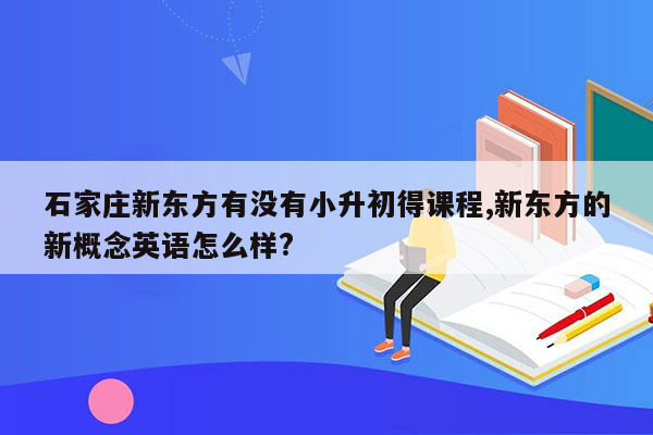 石家庄新东方有没有小升初得课程,新东方的新概念英语怎么样?