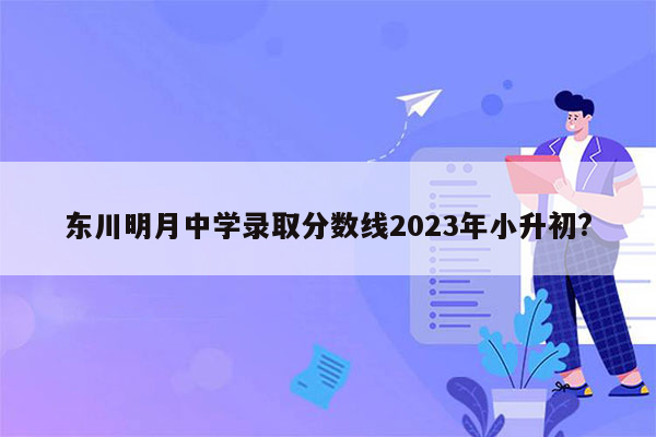 东川明月中学录取分数线2023年小升初?