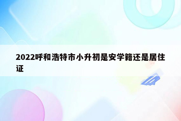 2022呼和浩特市小升初是安学籍还是居住证