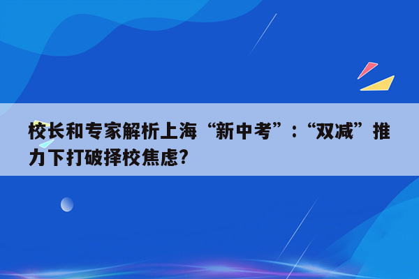 校长和专家解析上海“新中考”:“双减”推力下打破择校焦虑?