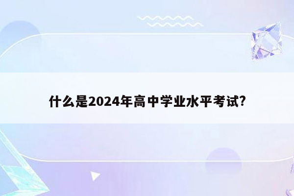 什么是2024年高中学业水平考试?