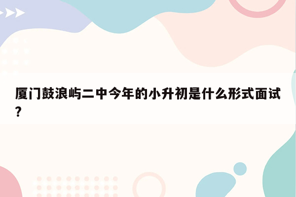 厦门鼓浪屿二中今年的小升初是什么形式面试?