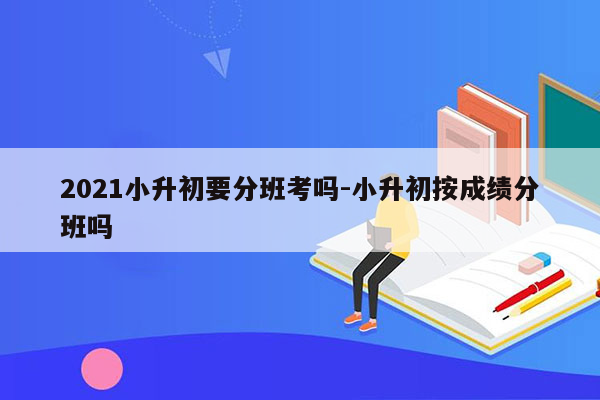 2021小升初要分班考吗-小升初按成绩分班吗