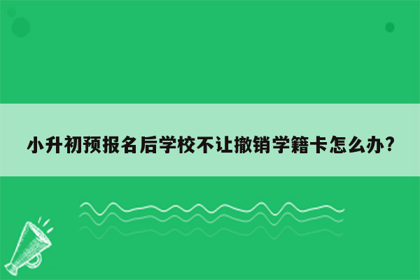 小升初预报名后学校不让撤销学籍卡怎么办?