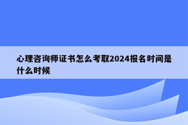 心理咨询师证书怎么考取2024报名时间是什么时候