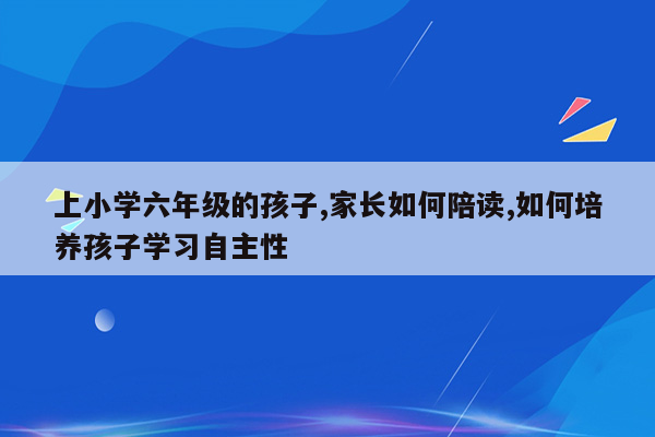 上小学六年级的孩子,家长如何陪读,如何培养孩子学习自主性