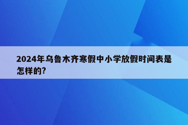 2024年乌鲁木齐寒假中小学放假时间表是怎样的?