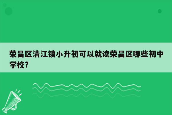 荣昌区清江镇小升初可以就读荣昌区哪些初中学校?