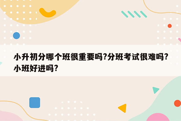 小升初分哪个班很重要吗?分班考试很难吗?小班好进吗?