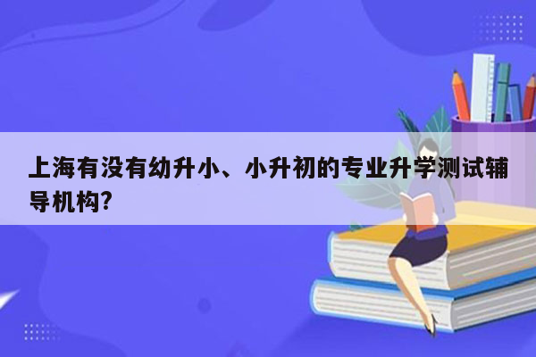 上海有没有幼升小、小升初的专业升学测试辅导机构?