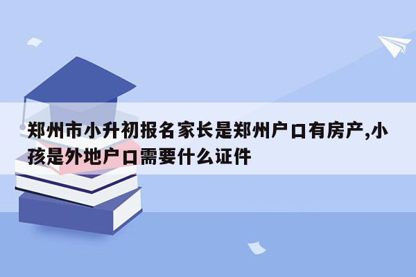 郑州市小升初报名家长是郑州户口有房产,小孩是外地户口需要什么证件