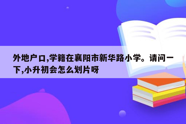 外地户口,学籍在襄阳市新华路小学。请问一下,小升初会怎么划片呀