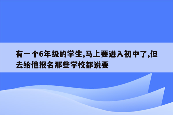 有一个6年级的学生,马上要进入初中了,但去给他报名那些学校都说要