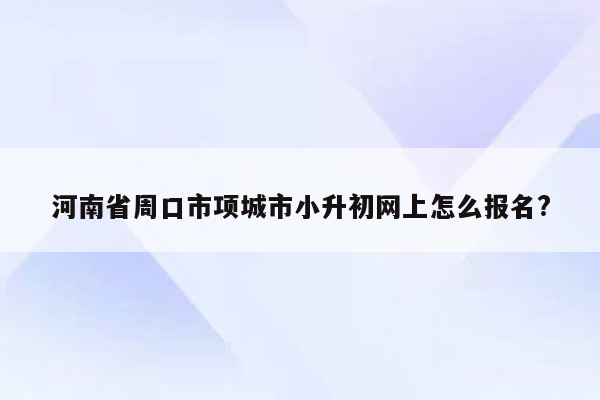 河南省周口市项城市小升初网上怎么报名?