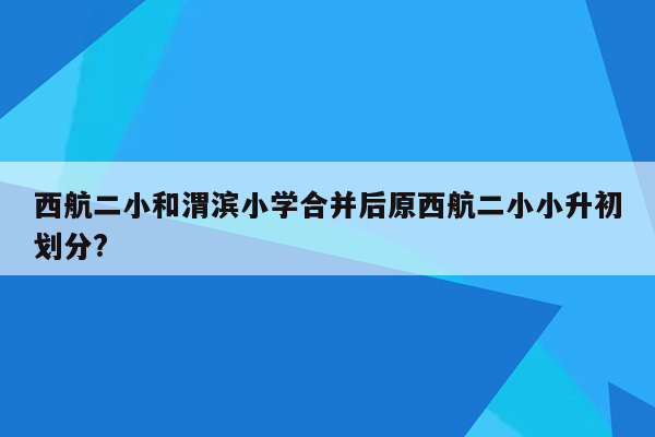 西航二小和渭滨小学合并后原西航二小小升初划分?