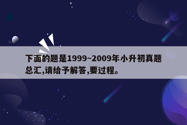 下面的题是1999~2009年小升初真题总汇,请给予解答,要过程。