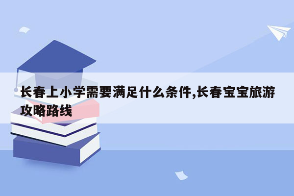 长春上小学需要满足什么条件,长春宝宝旅游攻略路线