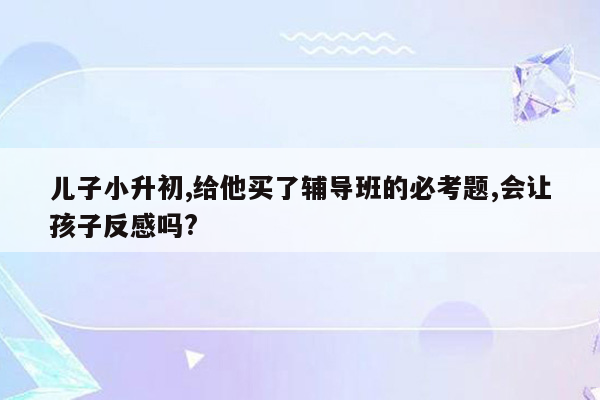 儿子小升初,给他买了辅导班的必考题,会让孩子反感吗?