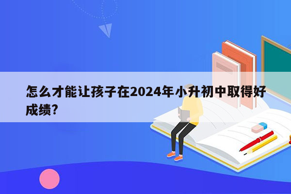 怎么才能让孩子在2024年小升初中取得好成绩?