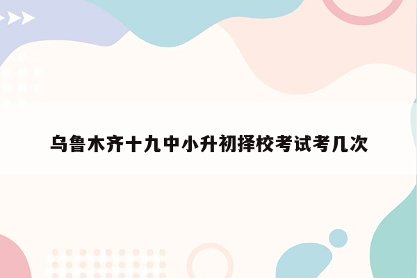 乌鲁木齐十九中小升初择校考试考几次