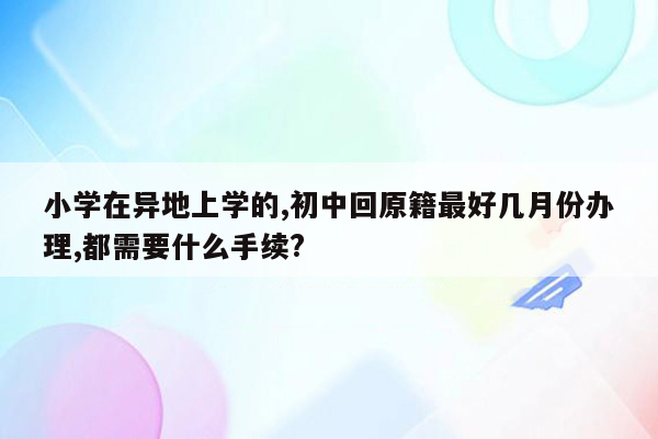 小学在异地上学的,初中回原籍最好几月份办理,都需要什么手续?