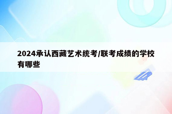 2024承认西藏艺术统考/联考成绩的学校有哪些