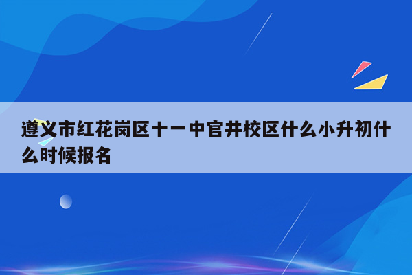 遵义市红花岗区十一中官井校区什么小升初什么时候报名