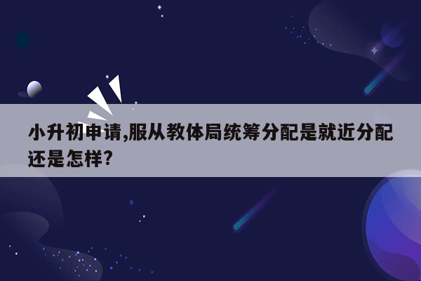 小升初申请,服从教体局统筹分配是就近分配还是怎样?